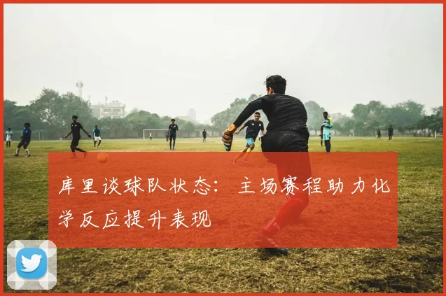 库里谈球队状态：主场赛程助力化学反应提升表现