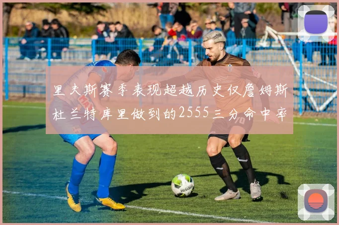 里夫斯赛季表现超越历史仅詹姆斯杜兰特库里做到的2555三分命中率50成就