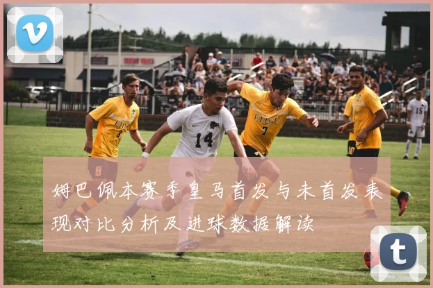 姆巴佩本赛季皇马首发与未首发表现对比分析及进球数据解读