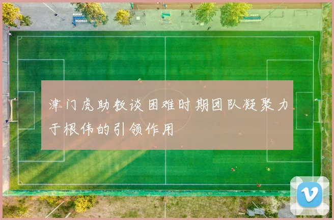 津门虎助教谈困难时期团队凝聚力于根伟的引领作用