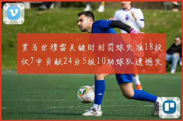 贾马尔穆雷关键时刻罚球失准18投仅7中贡献24分5板10助球队遗憾失平