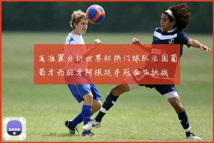 高准翼分析世界杯热门球队法国葡萄牙西班牙阿根廷夺冠面临挑战