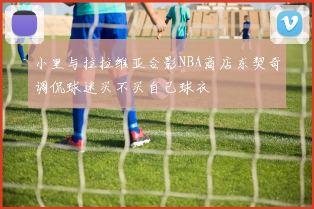 小里与拉拉维亚合影NBA商店东契奇调侃球迷买不买自己球衣