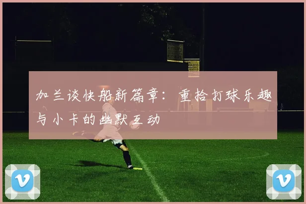 加兰谈快船新篇章：重拾打球乐趣与小卡的幽默互动