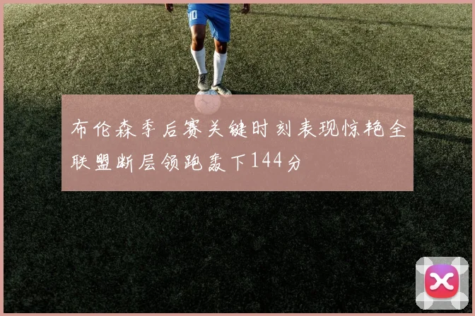 布伦森季后赛关键时刻表现惊艳全联盟断层领跑轰下144分