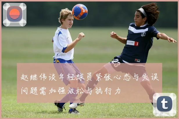 赵继伟谈年轻球员紧张心态与失误问题需加强放松与执行力