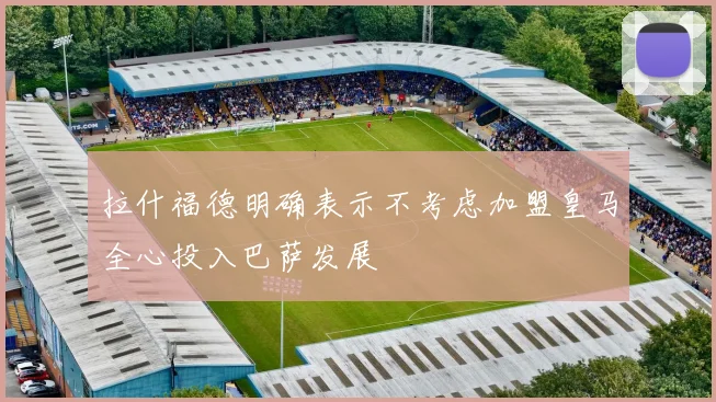 拉什福德明确表示不考虑加盟皇马全心投入巴萨发展