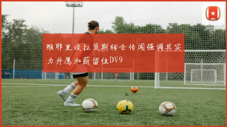 维耶里谈拉莫斯转会传闻强调其实力并愿加薪留住DV9