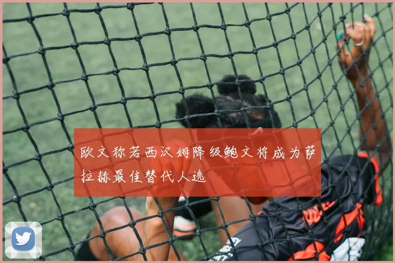 欧文称若西汉姆降级鲍文将成为萨拉赫最佳替代人选