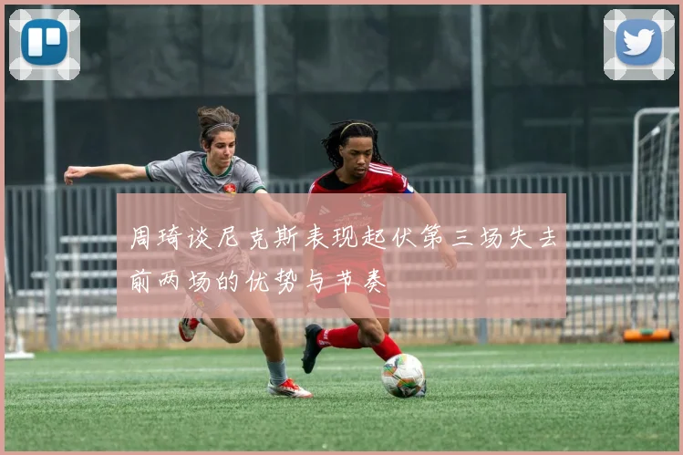周琦谈尼克斯表现起伏第三场失去前两场的优势与节奏