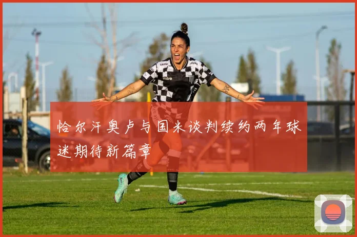恰尔汗奥卢与国米谈判续约两年球迷期待新篇章