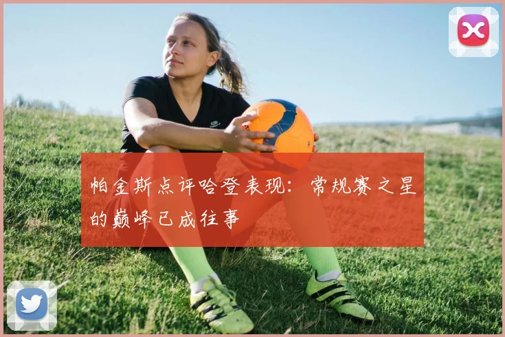 帕金斯点评哈登表现：常规赛之星的巅峰已成往事
