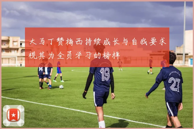 大马丁赞梅西持续成长与自我要求视其为全员学习的榜样