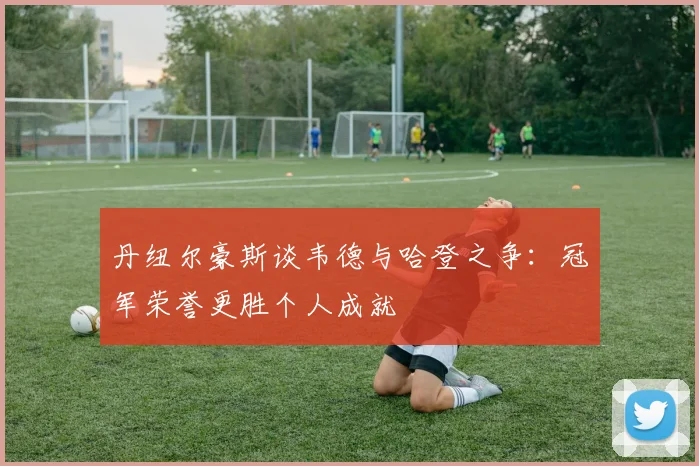 丹纽尔豪斯谈韦德与哈登之争：冠军荣誉更胜个人成就