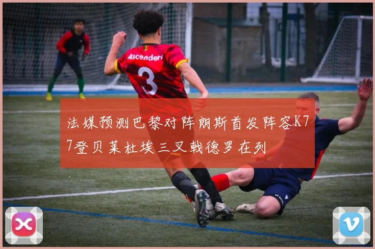 法媒预测巴黎对阵朗斯首发阵容K77登贝莱杜埃三叉戟德罗在列