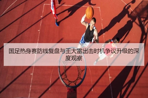 国足热身赛防线复盘与王大雷出击时机争议升级的深度观察